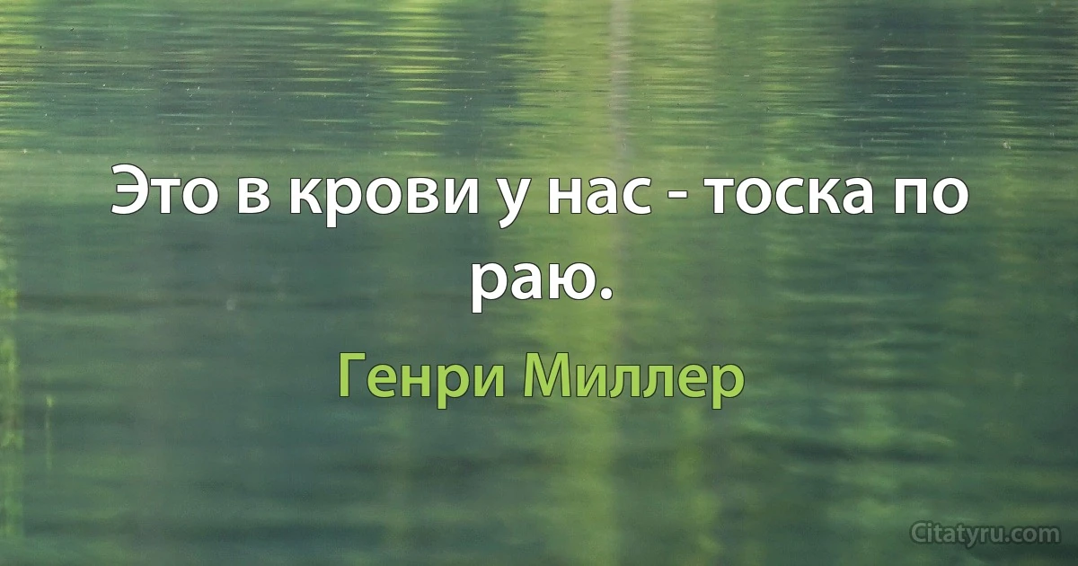 Это в крови у нас - тоска по раю. (Генри Миллер)