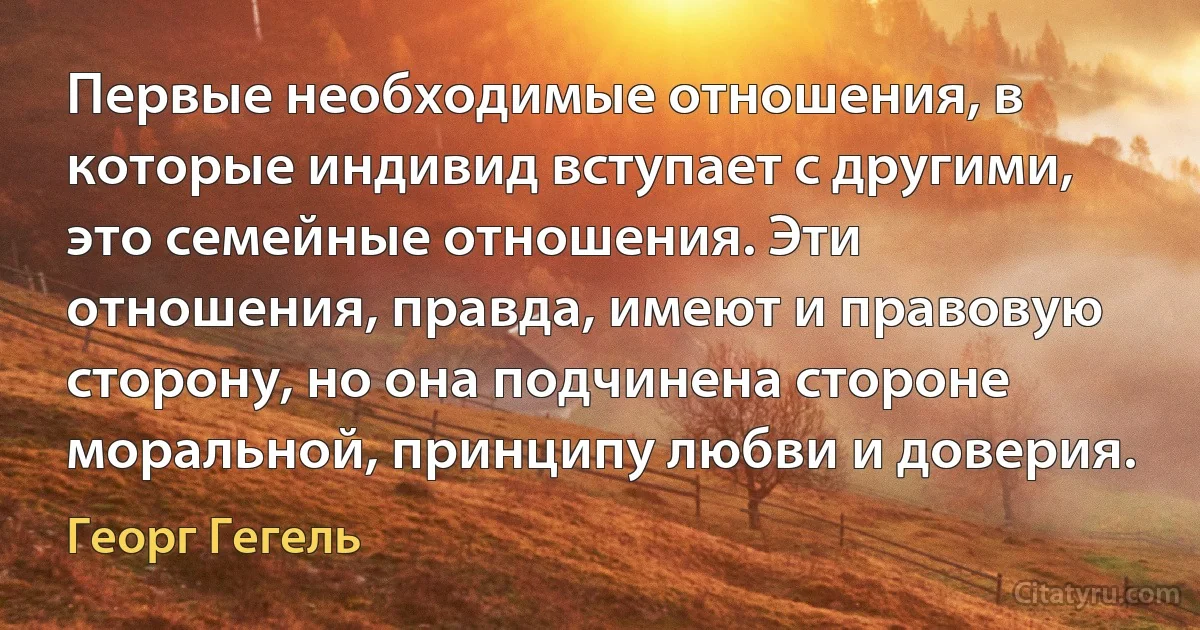 Первые необходимые отношения, в которые индивид вступает с другими, это семейные отношения. Эти отношения, правда, имеют и правовую сторону, но она подчинена стороне моральной, принципу любви и доверия. (Георг Гегель)