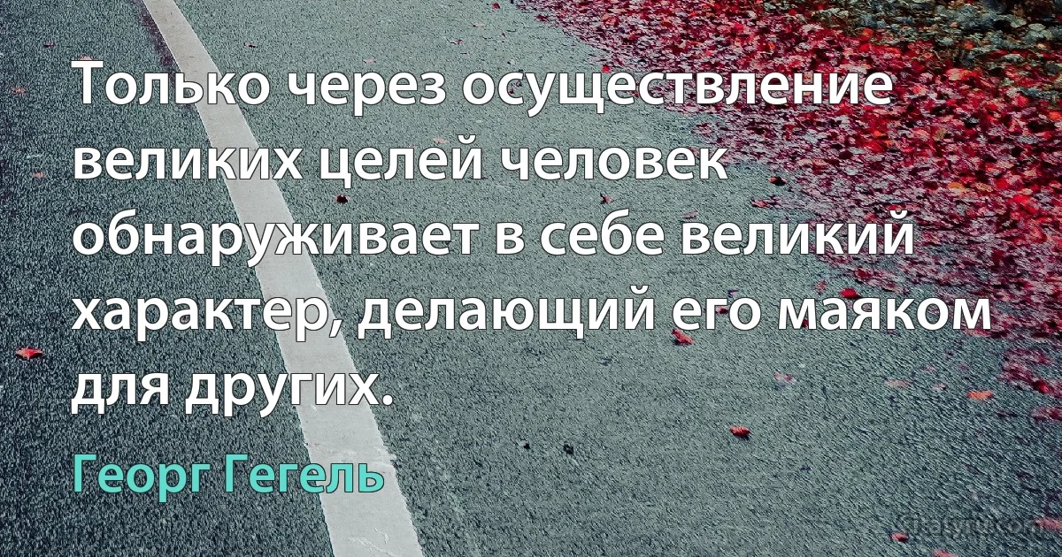 Только через осуществление великих целей человек обнаруживает в себе великий характер, делающий его маяком для других. (Георг Гегель)