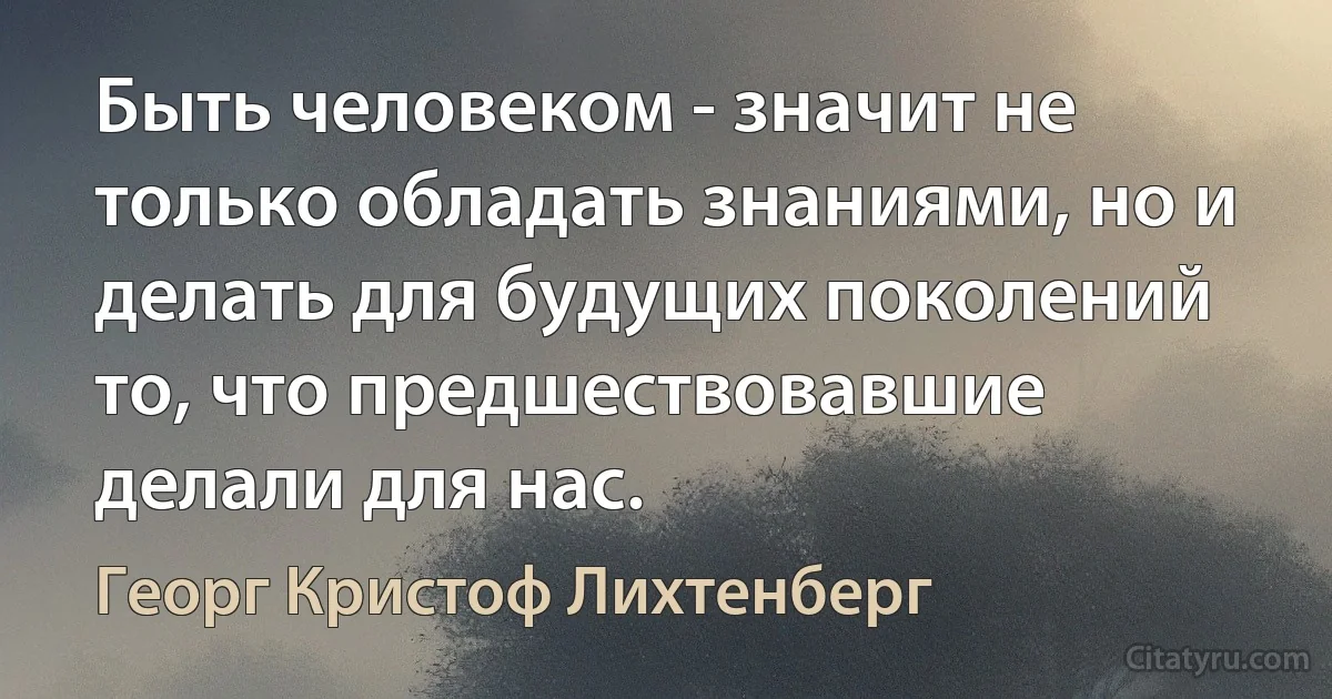 Быть человеком - значит не только обладать знаниями, но и делать для будущих поколений то, что предшествовавшие делали для нас. (Георг Кристоф Лихтенберг)