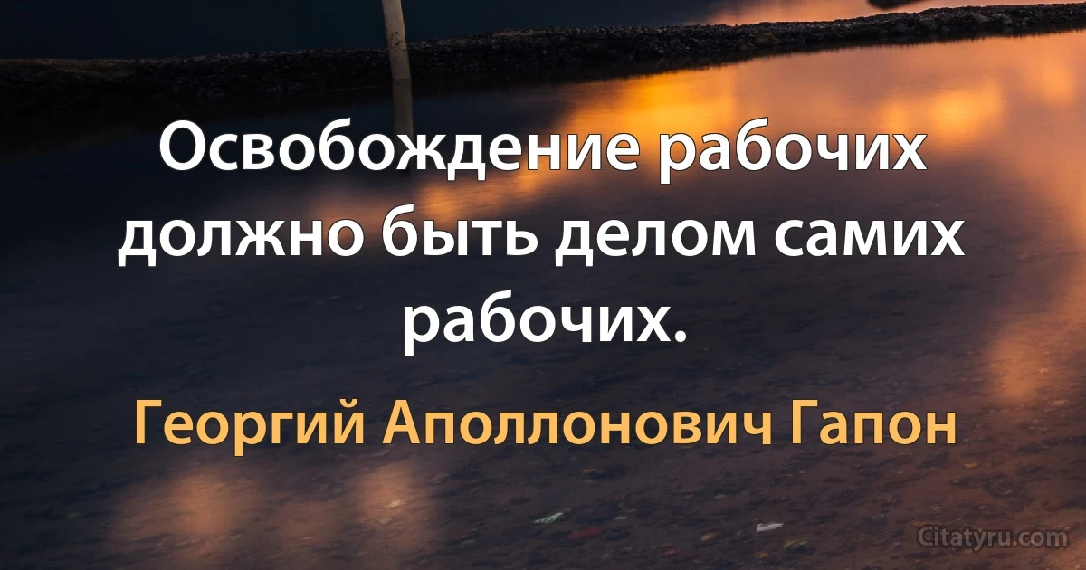 Освобождение рабочих должно быть делом самих рабочих. (Георгий Аполлонович Гапон)