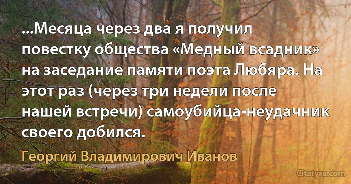 ...Месяца через два я получил повестку общества «Медный всадник» на заседание памяти поэта Любяра. На этот раз (через три недели после нашей встречи) самоубийца-неудачник своего добился. (Георгий Владимирович Иванов)