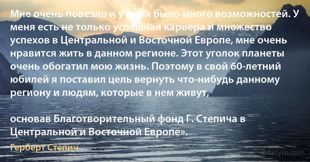 Мне очень повезло и у меня было много возможностей. У меня есть не только успешная карьера и множество успехов в Центральной и Восточной Европе, мне очень нравится жить в данном регионе. Этот уголок планеты очень обогатил мою жизнь. Поэтому в свой 60-летний юбилей я поставил цель вернуть что-нибудь данному региону и людям, которые в нем живут,

основав Благотворительный фонд Г. Степича в Центральной и Восточной Европе». (Герберт Степич)