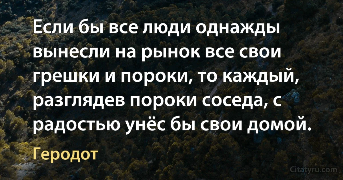 Если бы все люди однажды вынесли на рынок все свои грешки и пороки, то каждый, разглядев пороки соседа, с радостью унёс бы свои домой. (Геродот)