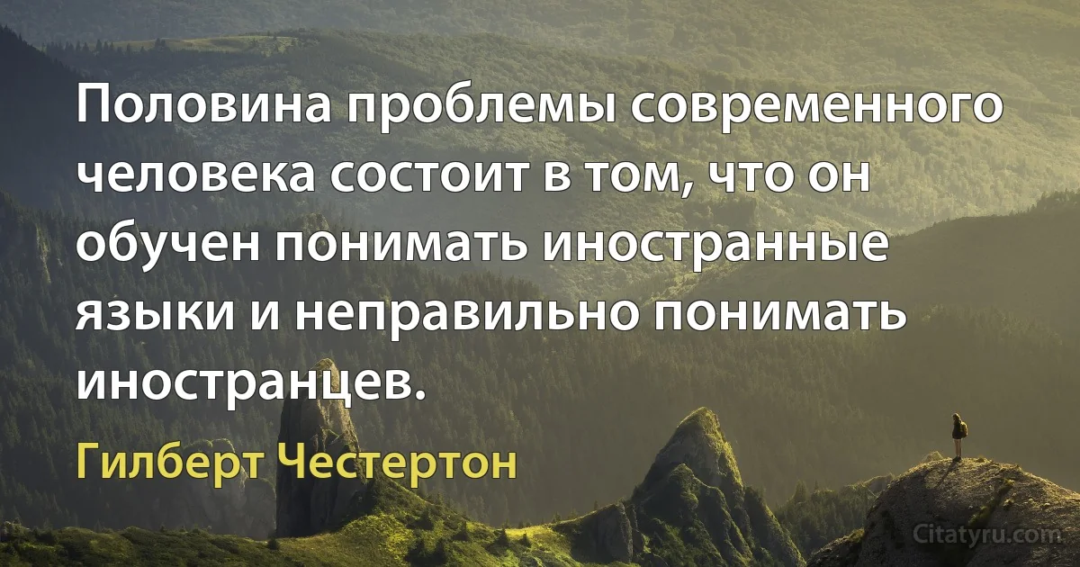 Половина проблемы современного человека состоит в том, что он обучен понимать иностранные языки и неправильно понимать иностранцев. (Гилберт Честертон)