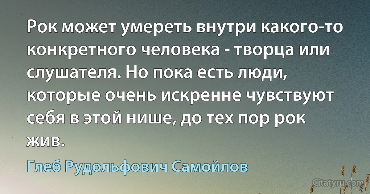 Рок может умереть внутри какого-то конкретного человека - творца или слушателя. Но пока есть люди, которые очень искренне чувствуют себя в этой нише, до тех пор рок жив. (Глеб Рудольфович Самойлов)