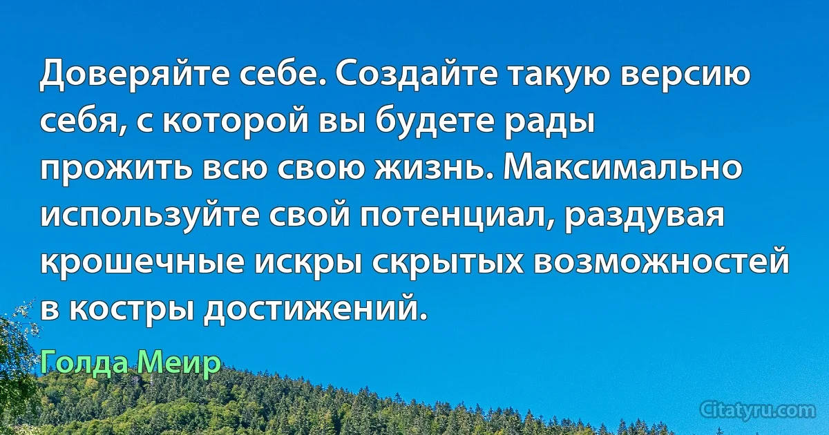 Доверяйте себе. Создайте такую версию себя, с которой вы будете рады прожить всю свою жизнь. Максимально используйте свой потенциал, раздувая крошечные искры скрытых возможностей в костры достижений. (Голда Меир)