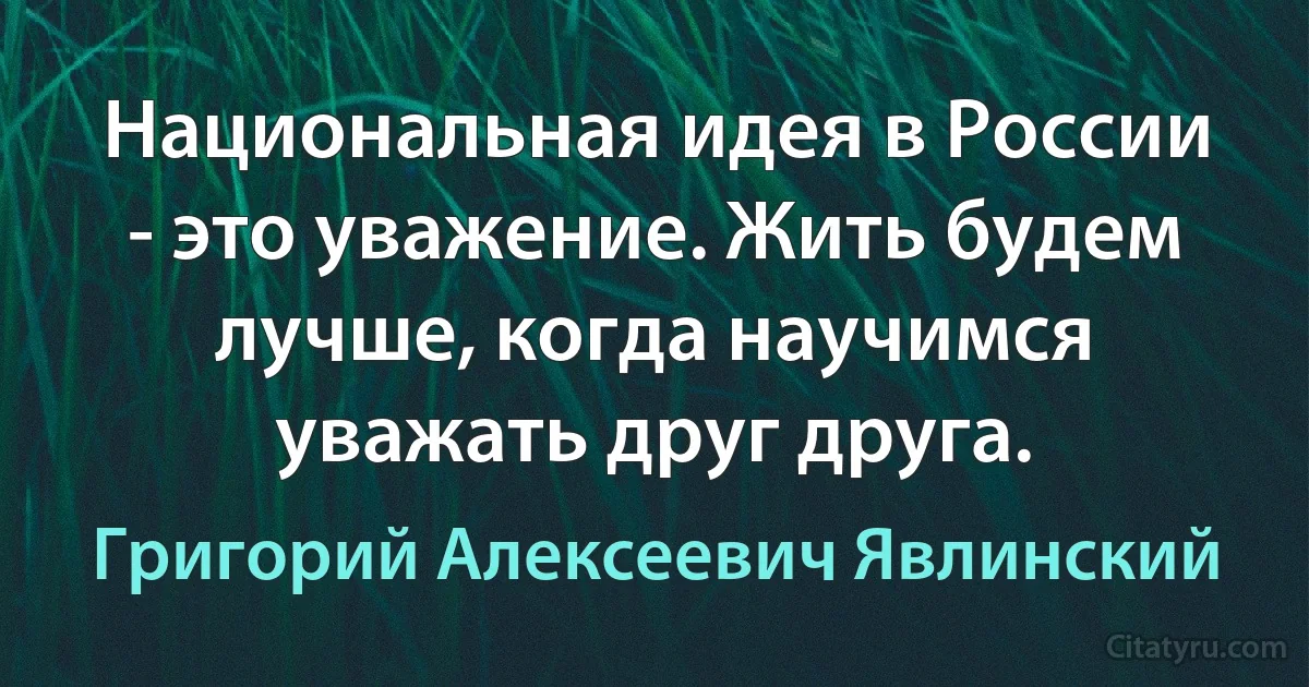 Национальная идея в России - это уважение. Жить будем лучше, когда научимся уважать друг друга. (Григорий Алексеевич Явлинский)