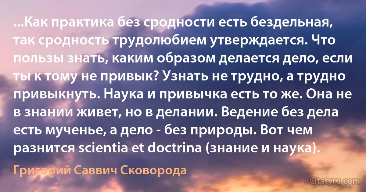 ...Как практика без сродности есть бездельная, так сродность трудолюбием утверждается. Что пользы знать, каким образом делается дело, если ты к тому не привык? Узнать не трудно, а трудно привыкнуть. Наука и привычка есть то же. Она не в знании живет, но в делании. Ведение без дела есть мученье, а дело - без природы. Вот чем разнится scientia et doctrina (знание и наука). (Григорий Саввич Сковорода)