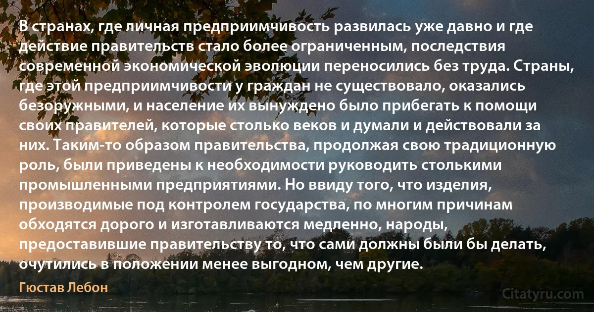 В странах, где личная предприимчивость развилась уже давно и где действие правительств стало более ограниченным, последствия современной экономической эволюции переносились без труда. Страны, где этой предприимчивости у граждан не существовало, оказались безоружными, и население их вынуждено было прибегать к помощи своих правителей, которые столько веков и думали и действовали за них. Таким-то образом правительства, продолжая свою традиционную роль, были приведены к необходимости руководить столькими промышленными предприятиями. Но ввиду того, что изделия, производимые под контролем государства, по многим причинам обходятся дорого и изготавливаются медленно, народы, предоставившие правительству то, что сами должны были бы делать, очутились в положении менее выгодном, чем другие. (Гюстав Лебон)