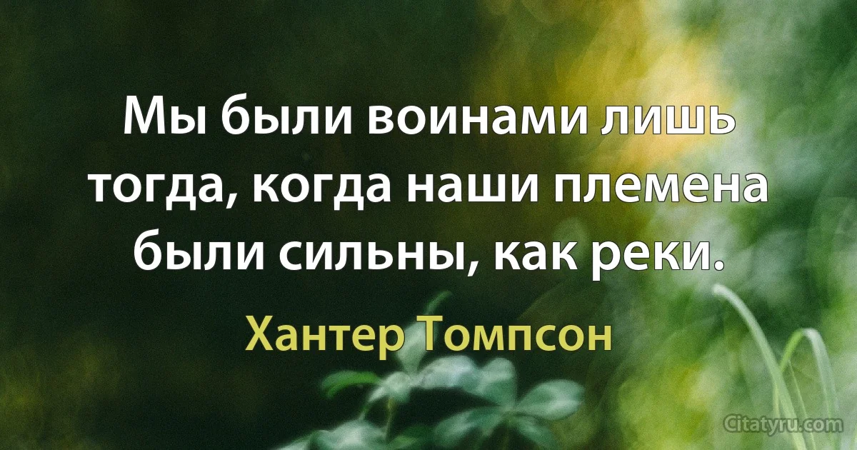 Мы были воинами лишь тогда, когда наши племена были сильны, как реки. (Хантер Томпсон)