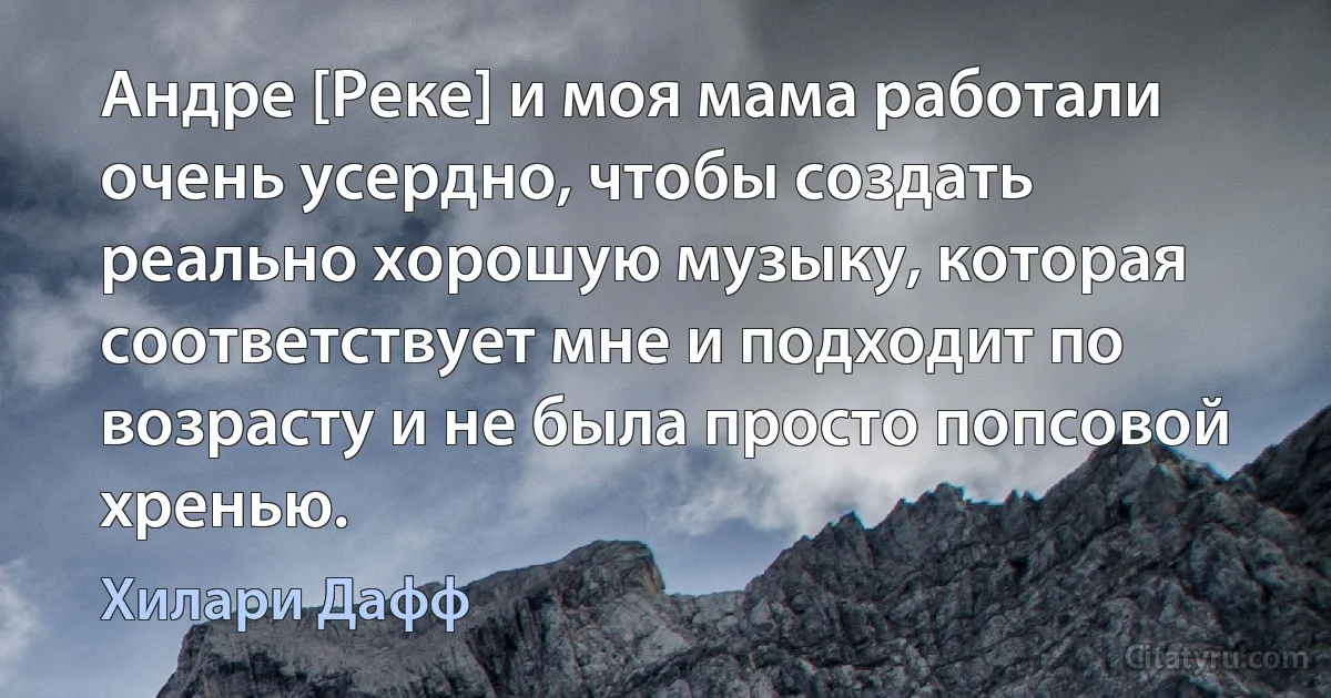 Андре [Реке] и моя мама работали очень усердно, чтобы создать реально хорошую музыку, которая соответствует мне и подходит по возрасту и не была просто попсовой хренью. (Хилари Дафф)