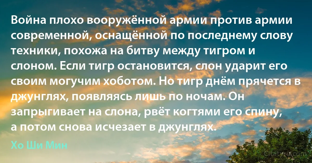 Война плохо вооружённой армии против армии современной, оснащённой по последнему слову техники, похожа на битву между тигром и слоном. Если тигр остановится, слон ударит его своим могучим хоботом. Но тигр днём прячется в джунглях, появляясь лишь по ночам. Он запрыгивает на слона, рвёт когтями его спину, а потом снова исчезает в джунглях. (Хо Ши Мин)