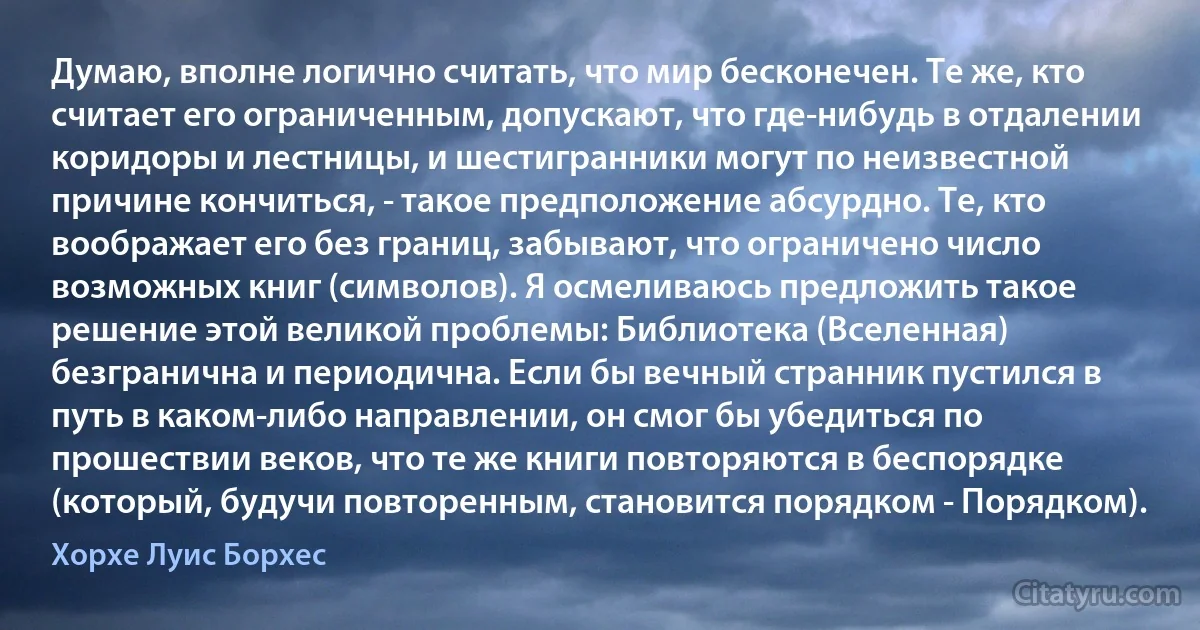 Думаю, вполне логично считать, что мир бесконечен. Те же, кто считает его ограниченным, допускают, что где-нибудь в отдалении коридоры и лестницы, и шестигранники могут по неизвестной причине кончиться, - такое предположение абсурдно. Те, кто воображает его без границ, забывают, что ограничено число возможных книг (символов). Я осмеливаюсь предложить такое решение этой великой проблемы: Библиотека (Вселенная) безгранична и периодична. Если бы вечный странник пустился в путь в каком-либо направлении, он смог бы убедиться по прошествии веков, что те же книги повторяются в беспорядке (который, будучи повторенным, становится порядком - Порядком). (Хорхе Луис Борхес)