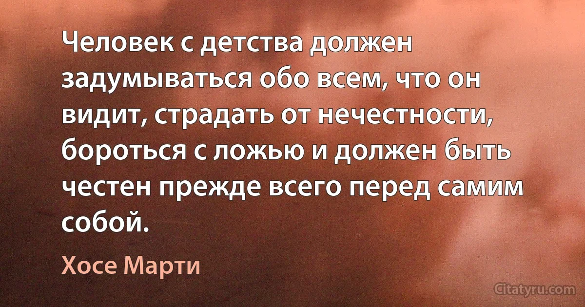 Человек с детства должен задумываться обо всем, что он видит, страдать от нечестности, бороться с ложью и должен быть честен прежде всего перед самим собой. (Хосе Марти)