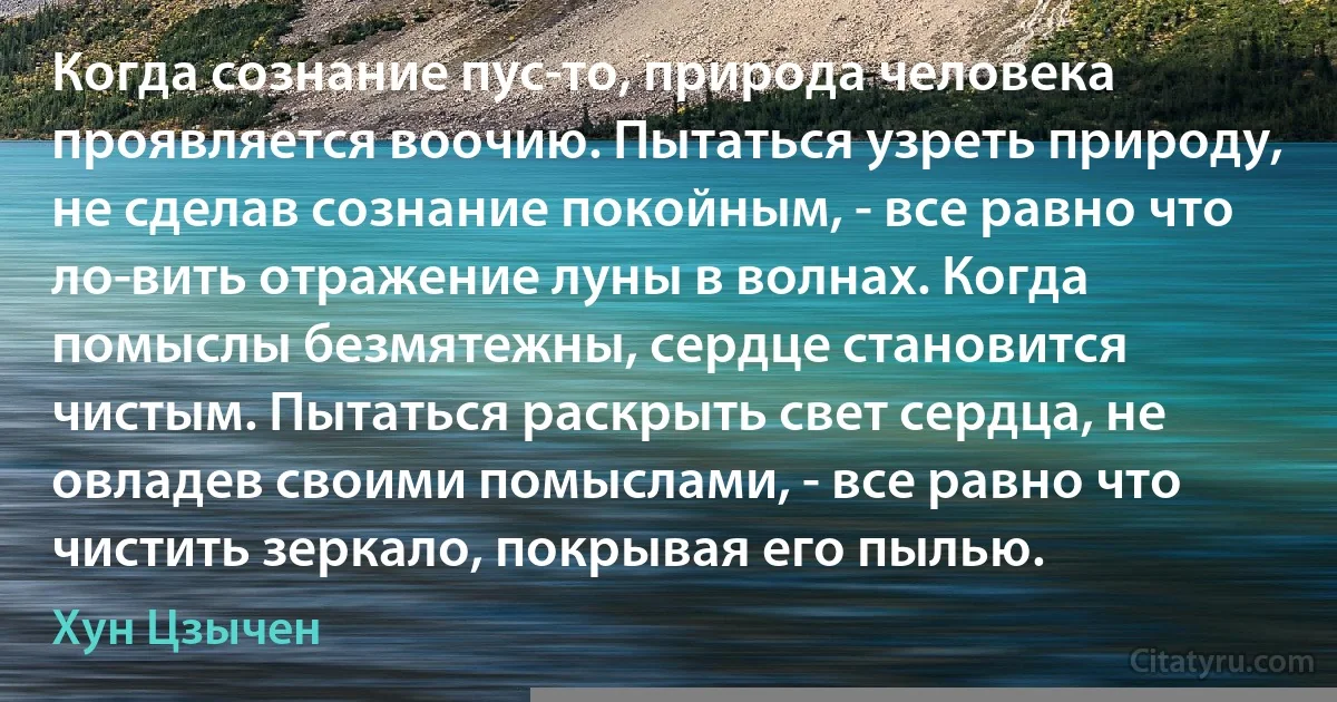 Когда сознание пус­то, природа человека проявляется воочию. Пытаться узреть природу, не сделав сознание покойным, - все равно что ло­вить отражение луны в волнах. Когда помыслы безмятежны, сердце становится чистым. Пытаться раскрыть свет сердца, не овладев своими помыслами, - все равно что чистить зеркало, покрывая его пылью. (Хун Цзычен)