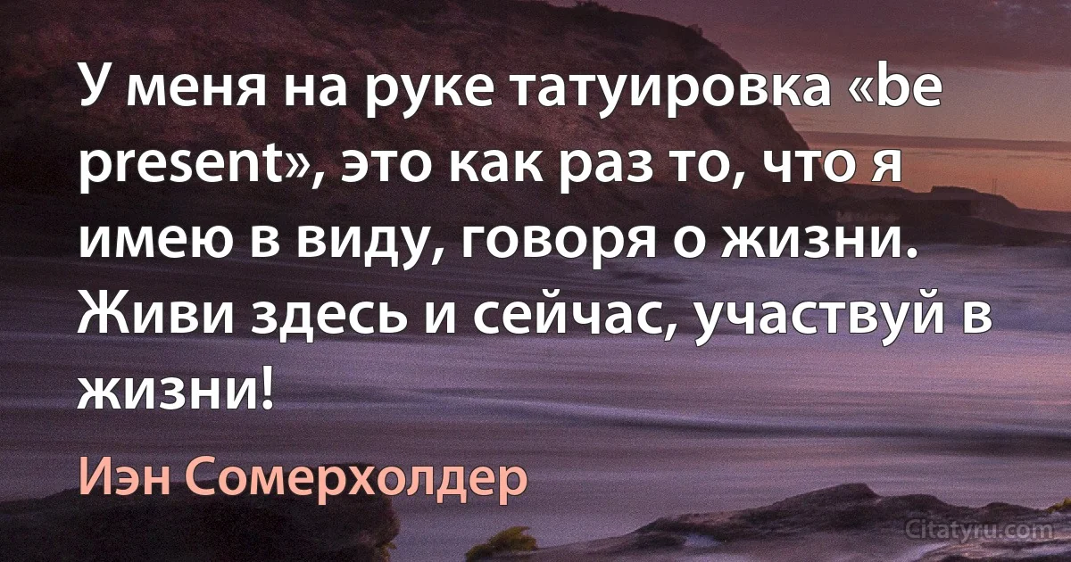 У меня на руке татуировка «be present», это как раз то, что я имею в виду, говоря о жизни. Живи здесь и сейчас, участвуй в жизни! (Иэн Сомерхолдер)