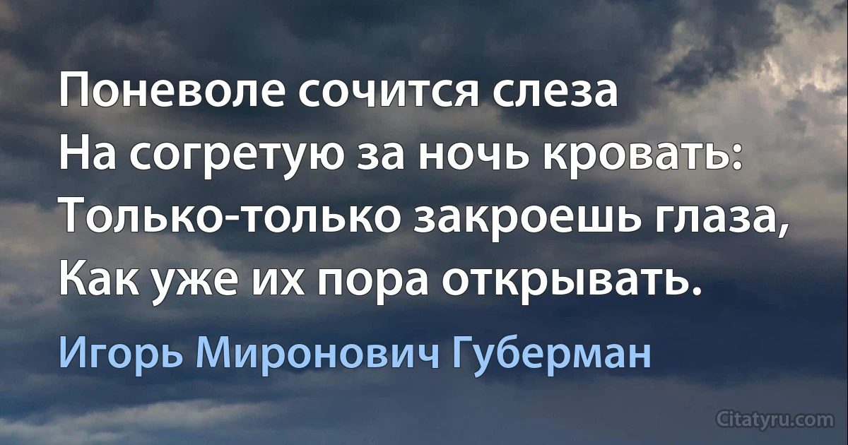 Поневоле сочится слеза
На согретую за ночь кровать:
Только-только закроешь глаза,
Как уже их пора открывать. (Игорь Миронович Губерман)