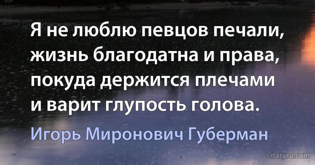 Я не люблю певцов печали,
жизнь благодатна и права,
покуда держится плечами
и варит глупость голова. (Игорь Миронович Губерман)