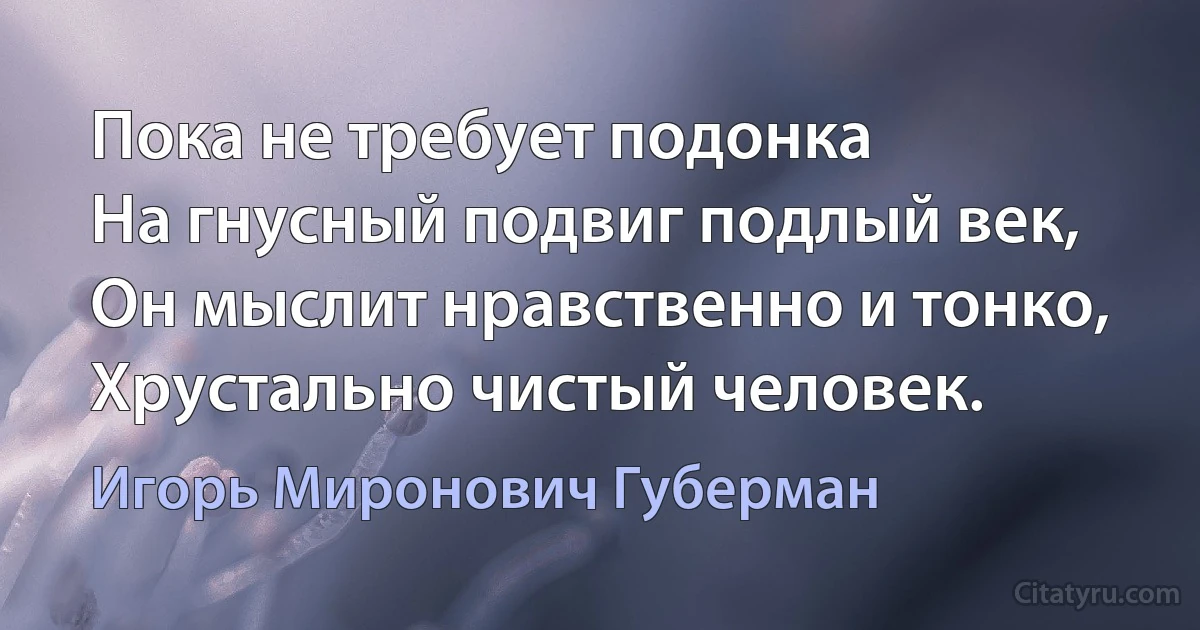 Пока не требует подонка 
На гнусный подвиг подлый век,
Он мыслит нравственно и тонко,
Хрустально чистый человек. (Игорь Миронович Губерман)