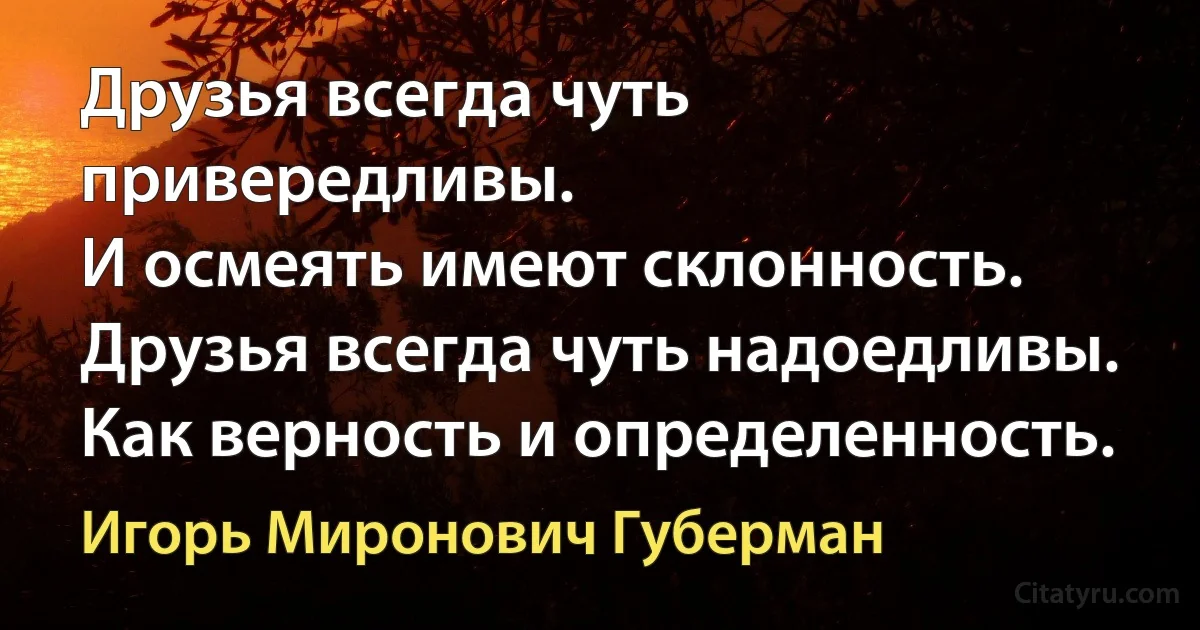 Друзья всегда чуть привередливы.
И осмеять имеют склонность.
Друзья всегда чуть надоедливы.
Как верность и определенность. (Игорь Миронович Губерман)