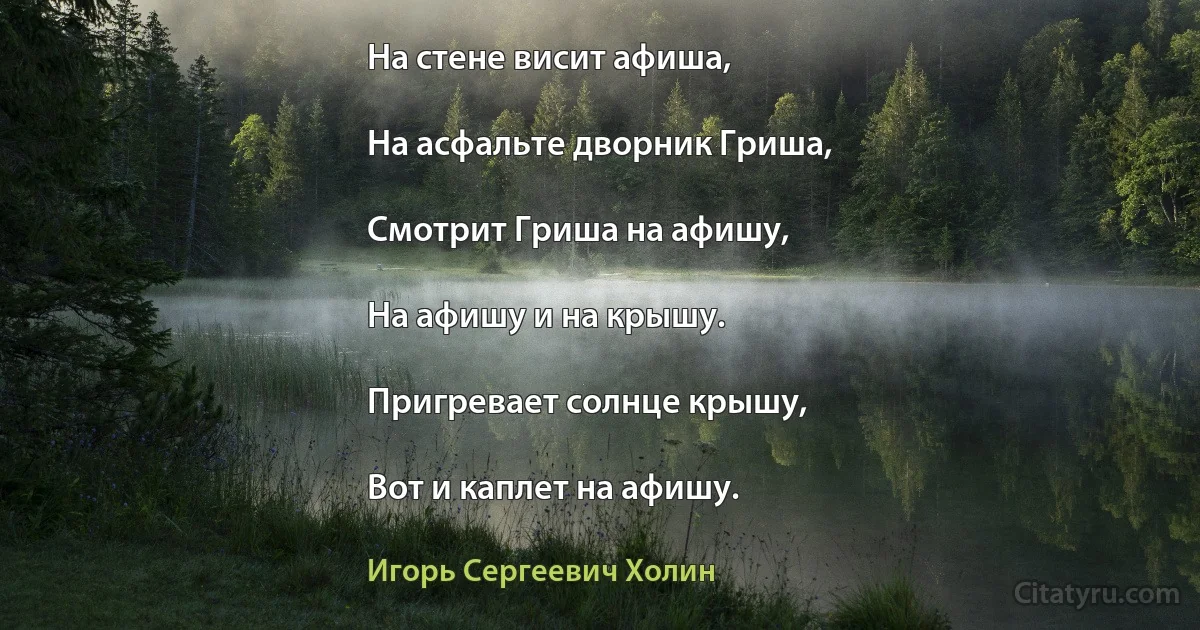 На стене висит афиша,

На асфальте дворник Гриша,

Смотрит Гриша на афишу,

На афишу и на крышу.

Пригревает солнце крышу,

Вот и каплет на афишу. (Игорь Сергеевич Холин)