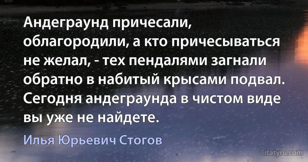 Андеграунд причесали, облагородили, а кто причесываться не желал, - тех пендалями загнали обратно в набитый крысами подвал. Сегодня андеграунда в чистом виде вы уже не найдете. (Илья Юрьевич Стогов)