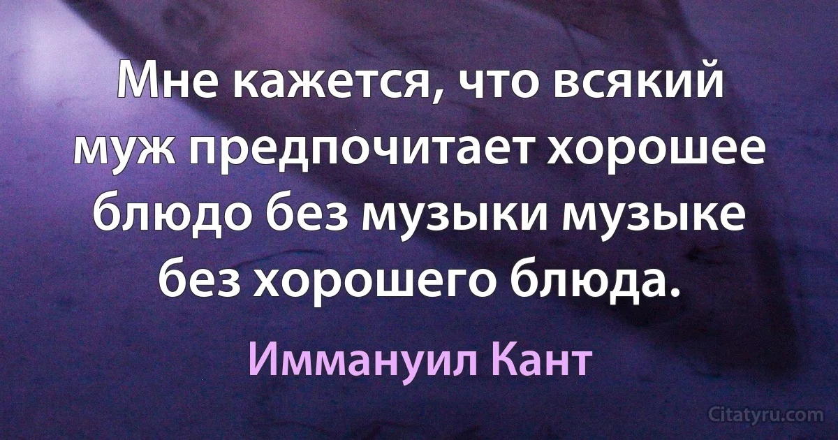 Мне кажется, что всякий муж предпочитает хорошее блюдо без музыки музыке без хорошего блюда. (Иммануил Кант)