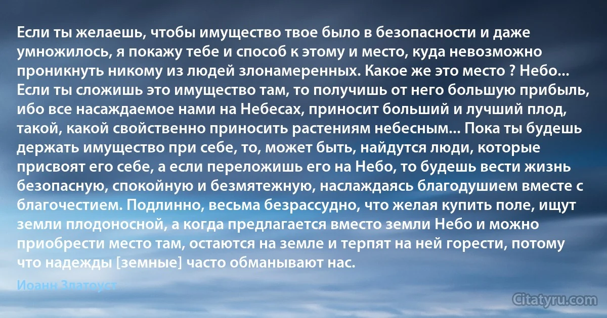 Если ты желаешь, чтобы имущество твое было в безопасности и даже умножилось, я покажу тебе и способ к этому и место, куда невозможно проникнуть никому из людей злонамеренных. Какое же это место ? Небо... Если ты сложишь это имущество там, то получишь от него большую прибыль, ибо все насаждаемое нами на Небесах, приносит больший и лучший плод, такой, какой свойственно приносить растениям небесным... Пока ты будешь держать имущество при себе, то, может быть, найдутся люди, которые присвоят его себе, а если переложишь его на Небо, то будешь вести жизнь безопасную, спокойную и безмятежную, наслаждаясь благодушием вместе с благочестием. Подлинно, весьма безрассудно, что желая купить поле, ищут земли плодоносной, а когда предлагается вместо земли Небо и можно приобрести место там, остаются на земле и терпят на ней горести, потому что надежды [земные] часто обманывают нас. (Иоанн Златоуст)