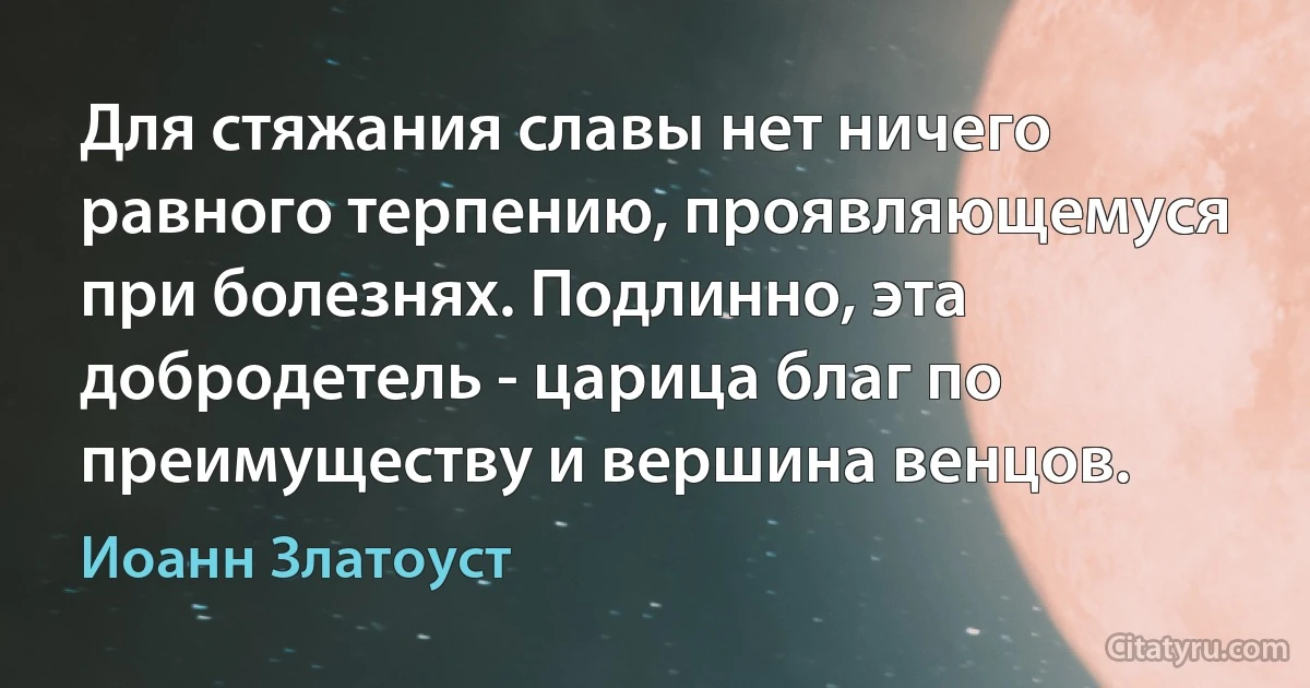 Для стяжания славы нет ничего равного терпению, проявляющемуся при болезнях. Подлинно, эта добродетель - царица благ по преимуществу и вершина венцов. (Иоанн Златоуст)