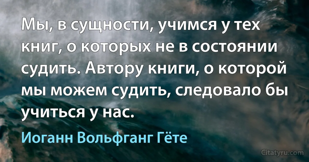 Мы, в сущности, учимся у тех книг, о которых не в состоянии судить. Автору книги, о которой мы можем судить, следовало бы учиться у нас. (Иоганн Вольфганг Гёте)