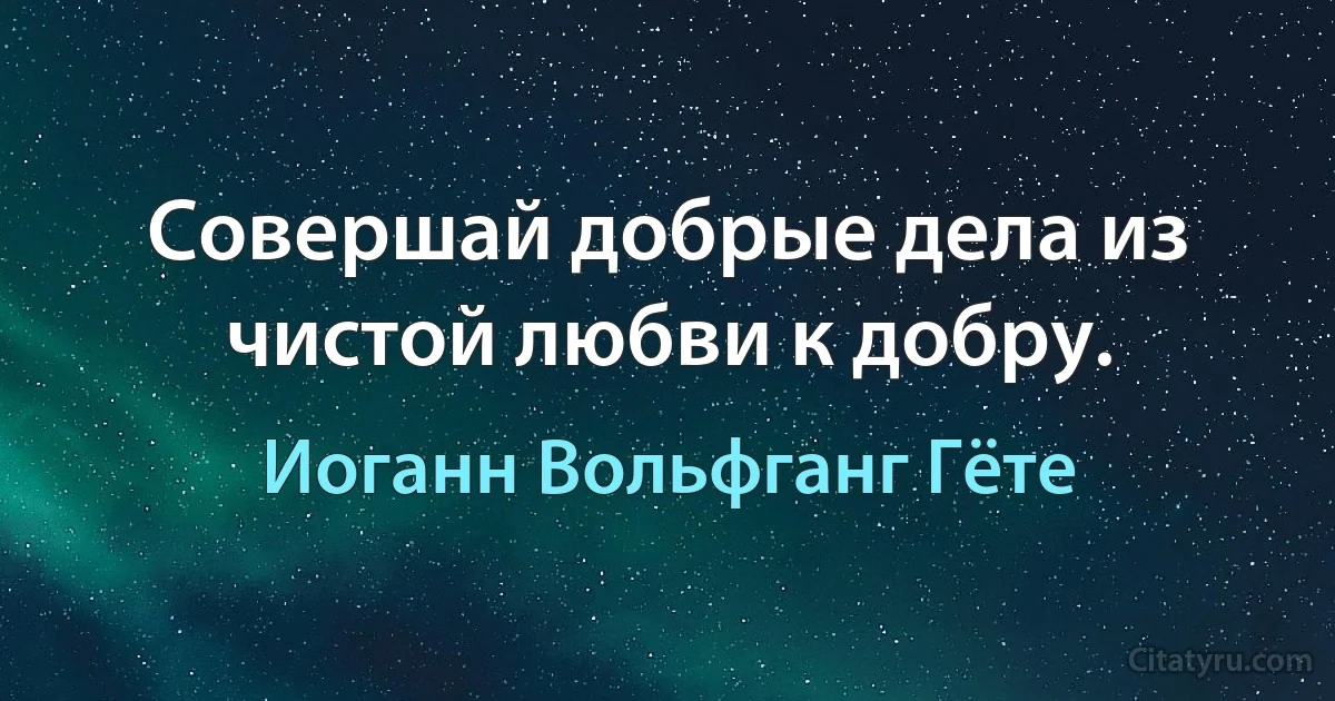 Совершай добрые дела из чистой любви к добру. (Иоганн Вольфганг Гёте)