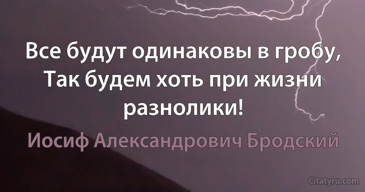 Все будут одинаковы в гробу,
Так будем хоть при жизни разнолики! (Иосиф Александрович Бродский)