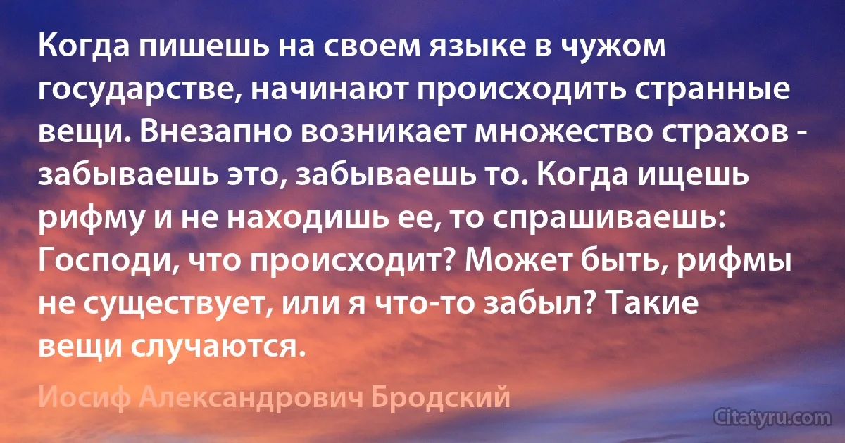 Когда пишешь на своем языке в чужом государстве, начинают происходить странные вещи. Внезапно возникает множество страхов - забываешь это, забываешь то. Когда ищешь рифму и не находишь ее, то спрашиваешь: Господи, что происходит? Может быть, рифмы не существует, или я что-то забыл? Такие вещи случаются. (Иосиф Александрович Бродский)