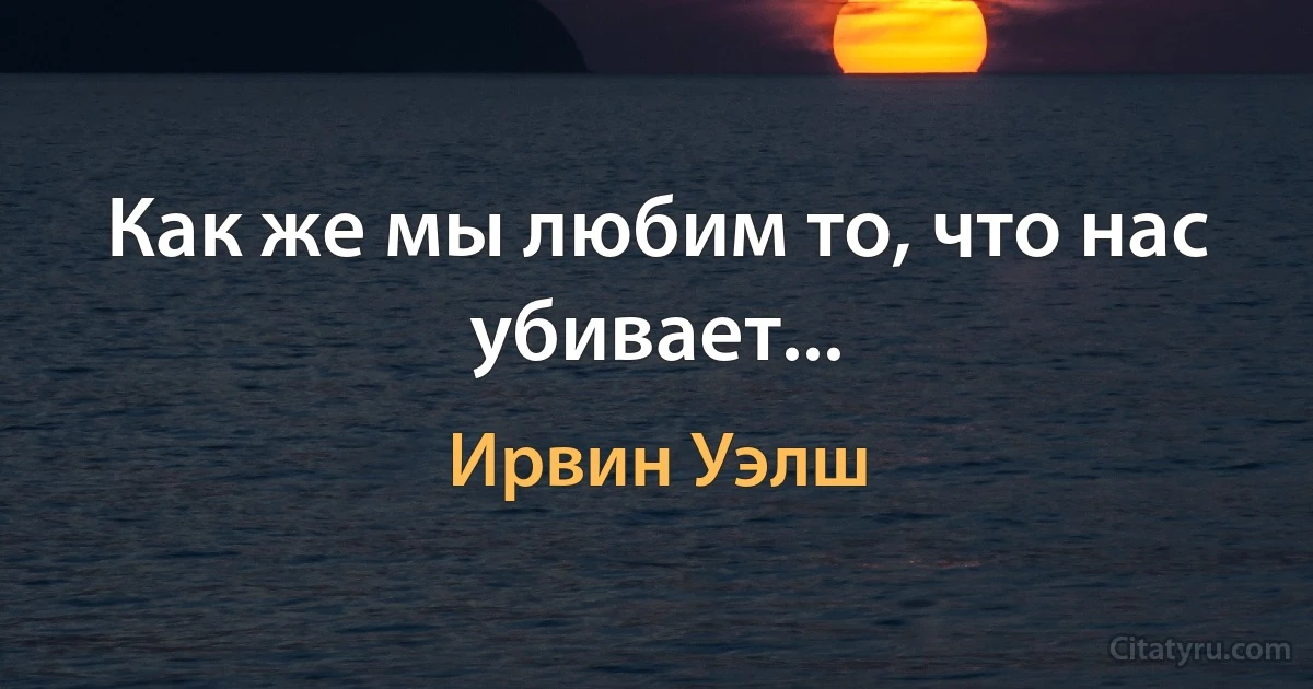 Как же мы любим то, что нас убивает... (Ирвин Уэлш)