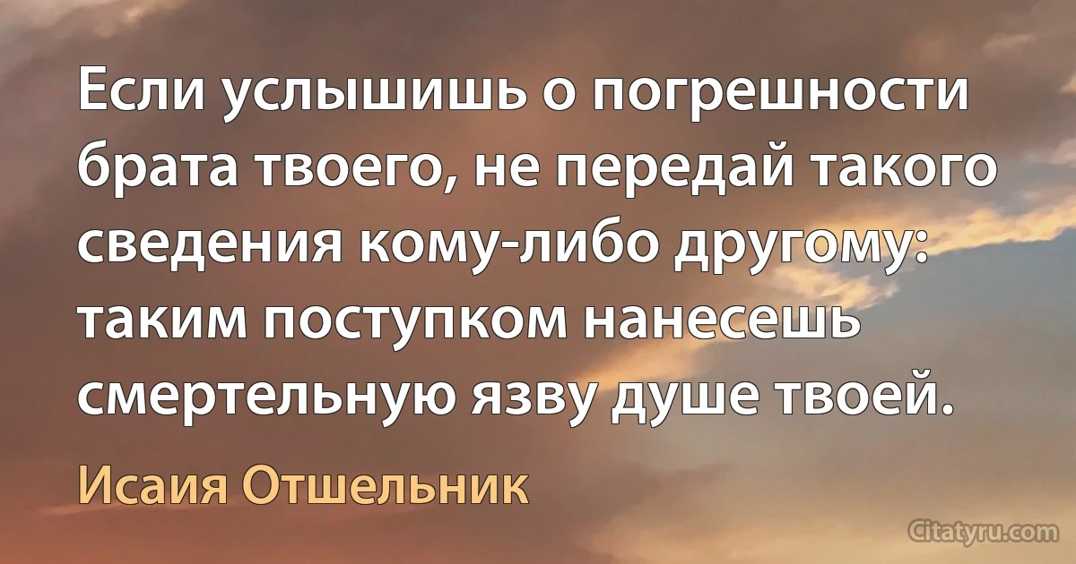 Если услышишь о погрешности брата твоего, не передай такого сведения кому-либо другому: таким поступком нанесешь смертельную язву душе твоей. (Исаия Отшельник)