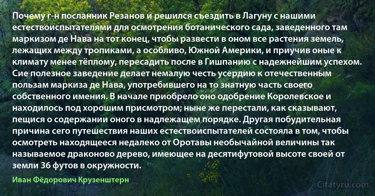 Почему г-н посланник Резанов и решился съездить в Лагуну с нашими естествоиспытателями для осмотрения ботанического сада, заведенного там маркизом де Нава на тот конец, чтобы развести в оном все растения земель, лежащих между тропиками, а особливо, Южной Америки, и приучив оные к климату менее тёплому, пересадить после в Гишпанию с надежнейшим успехом. Сие полезное заведение делает немалую честь усердию к отечественным пользам маркиза де Нава, употребившего на то знатную часть своего собственного имения. В начале приобрело оно одобрение Королевское и находилось под хорошим присмотром; ныне же перестали, как сказывают, пещися о содержании оного в надлежащем порядке. Другая побудительная причина сего путешествия наших естествоиспытателей состояла в том, чтобы осмотреть находящееся недалеко от Оротавы необычайной величины так называемое драконово дерево, имеющее на десятифутовой высоте своей от земли 36 футов в окружности. (Иван Фёдорович Крузенштерн)