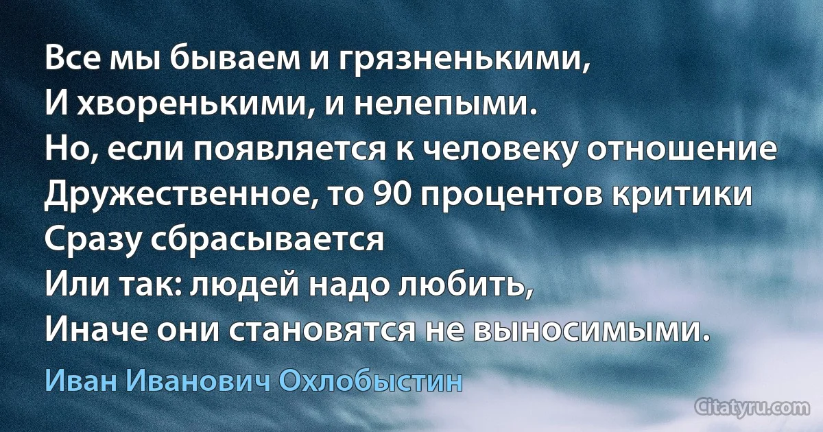 Все мы бываем и грязненькими, 
И хворенькими, и нелепыми.
Но, если появляется к человеку отношение
Дружественное, то 90 процентов критики
Сразу сбрасывается 
Или так: людей надо любить, 
Иначе они становятся не выносимыми. (Иван Иванович Охлобыстин)