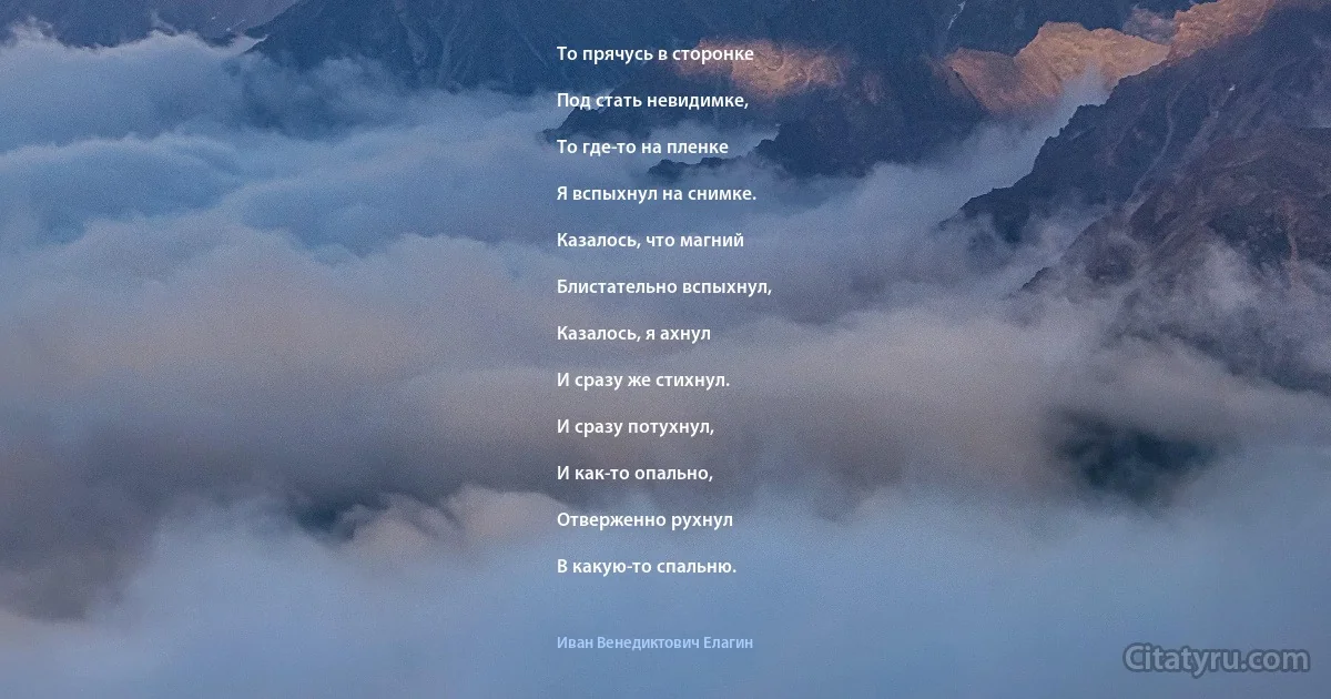 То прячусь в сторонке

Под стать невидимке,

То где-то на пленке

Я вспыхнул на снимке.

Казалось, что магний

Блистательно вспыхнул,

Казалось, я ахнул

И сразу же стихнул.

И сразу потухнул,

И как-то опально,

Отверженно рухнул

В какую-то спальню. (Иван Венедиктович Елагин)