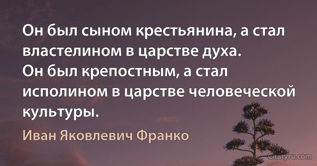 Он был сыном крестьянина, а стал властелином в царстве духа.
Он был крепостным, а стал исполином в царстве человеческой культуры. (Иван Яковлевич Франко)