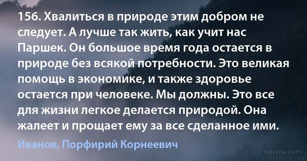 156. Хвалиться в природе этим добром не следует. А лучше так жить, как учит нас Паршек. Он большое время года остается в природе без всякой потребности. Это великая помощь в экономике, и также здоровье остается при человеке. Мы должны. Это все для жизни легкое делается природой. Она жалеет и прощает ему за все сделанное ими. (Иванов, Порфирий Корнеевич)