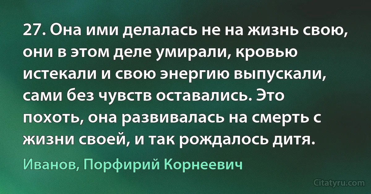 27. Она ими делалась не на жизнь свою, они в этом деле умирали, кровью истекали и свою энергию выпускали, сами без чувств оставались. Это похоть, она развивалась на смерть с жизни своей, и так рождалось дитя. (Иванов, Порфирий Корнеевич)