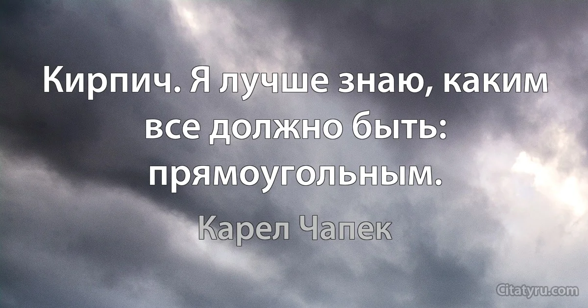 Кирпич. Я лучше знаю, каким все должно быть: прямоугольным. (Карел Чапек)