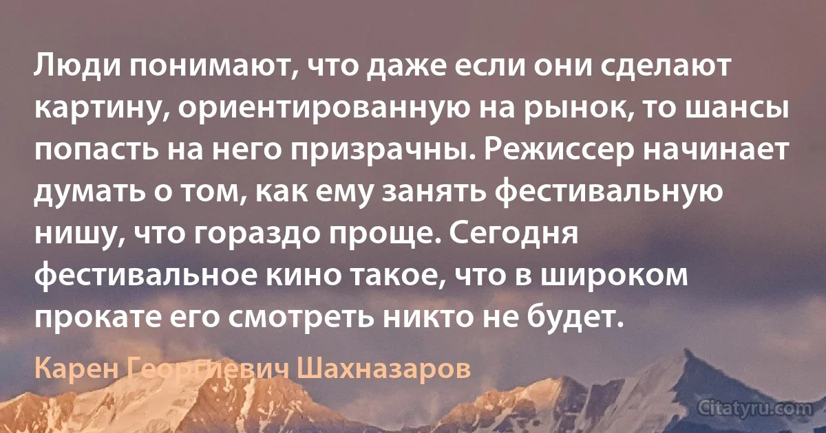 Люди понимают, что даже если они сделают картину, ориентированную на рынок, то шансы попасть на него призрачны. Режиссер начинает думать о том, как ему занять фестивальную нишу, что гораздо проще. Сегодня фестивальное кино такое, что в широком прокате его смотреть никто не будет. (Карен Георгиевич Шахназаров)