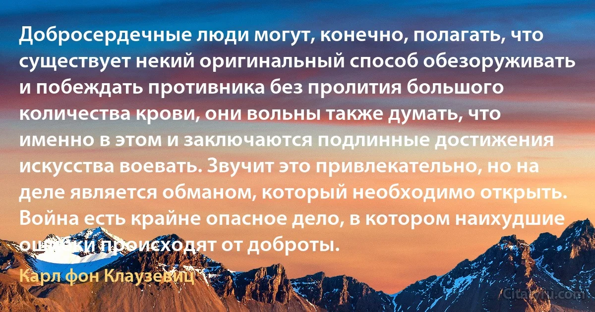 Добросердечные люди могут, конечно, полагать, что существует некий оригинальный способ обезоруживать и побеждать противника без пролития большого количества крови, они вольны также думать, что именно в этом и заключаются подлинные достижения искусства воевать. Звучит это привлекательно, но на деле является обманом, который необходимо открыть. Война есть крайне опасное дело, в котором наихудшие ошибки происходят от доброты. (Карл фон Клаузевиц)