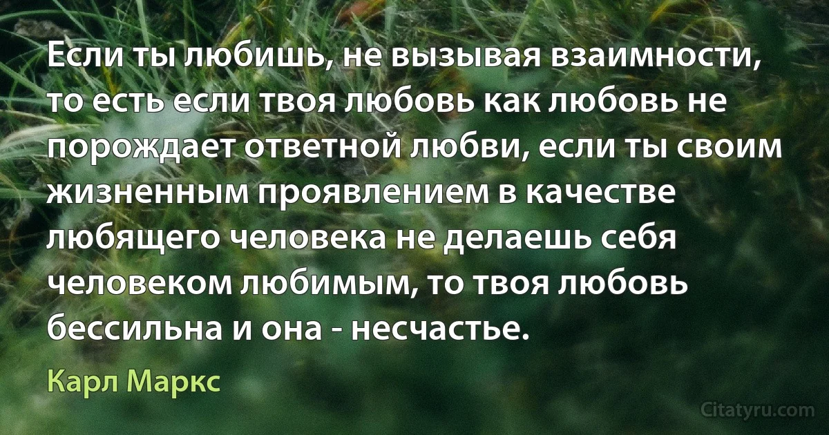 Если ты любишь, не вызывая взаимности, то есть если твоя любовь как любовь не порождает ответной любви, если ты своим жизненным проявлением в качестве любящего человека не делаешь себя человеком любимым, то твоя любовь бессильна и она - несчастье. (Карл Маркс)