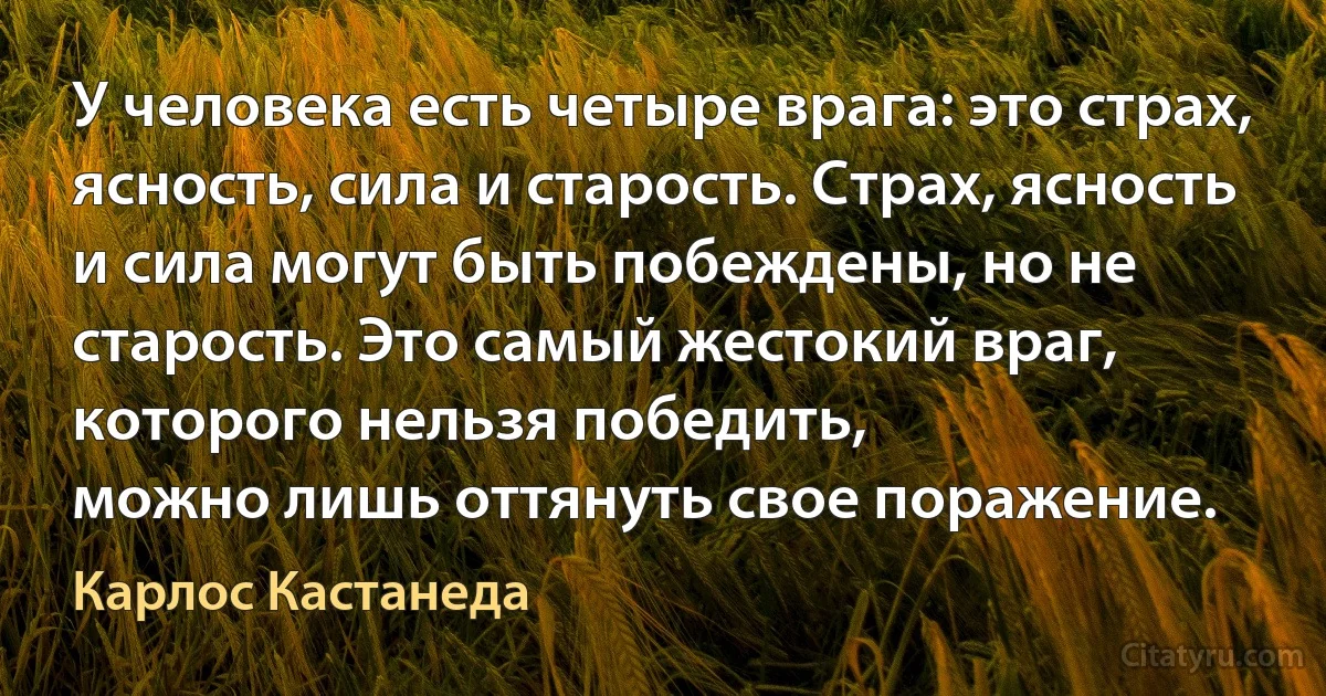 У человека есть четыре врага: это страх, ясность, сила и старость. Страх, ясность и сила могут быть побеждены, но не старость. Это самый жестокий враг, которого нельзя победить,
можно лишь оттянуть свое поражение. (Карлос Кастанеда)