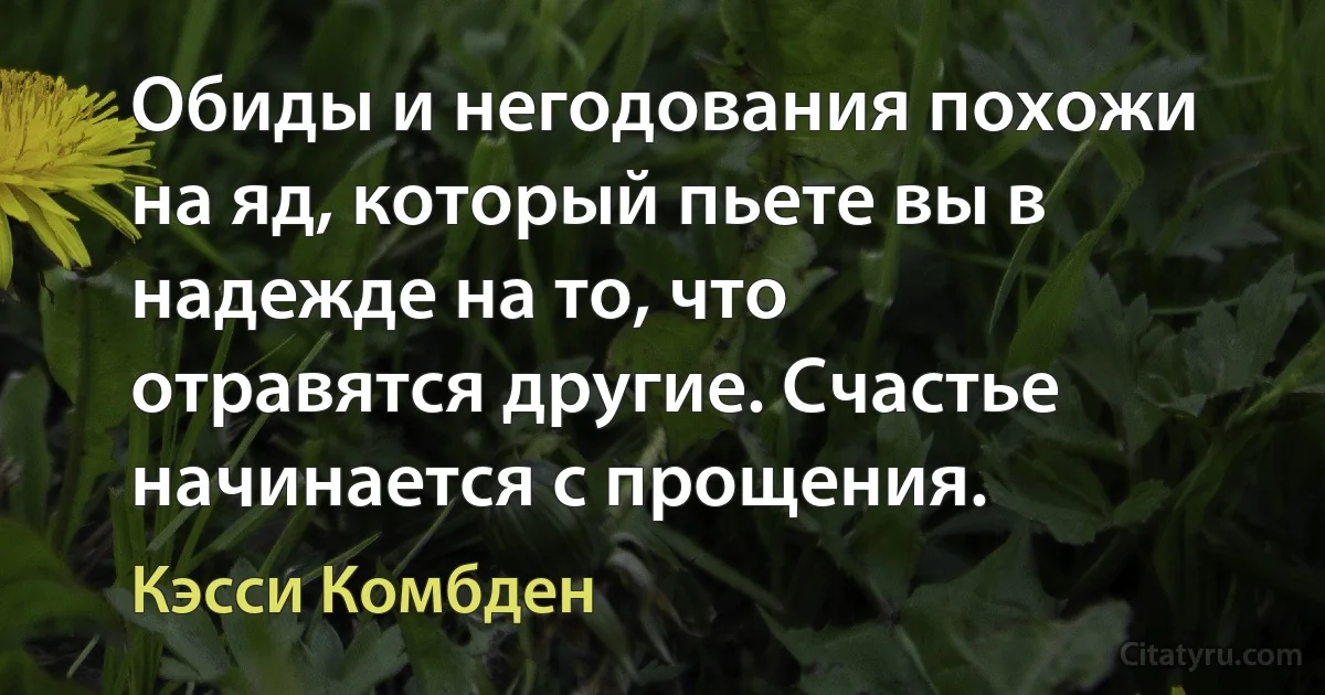 Обиды и негодования похожи на яд, который пьете вы в надежде на то, что отравятся другие. Счастье начинается с прощения. (Кэсси Комбден)