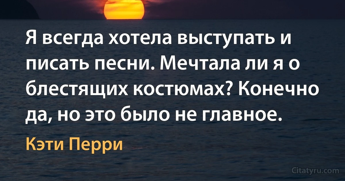 Я всегда хотела выступать и писать песни. Мечтала ли я о блестящих костюмах? Конечно да, но это было не главное. (Кэти Перри)