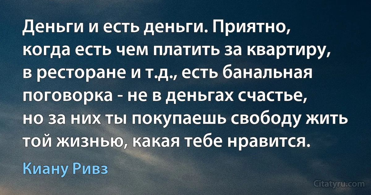 Деньги и есть деньги. Приятно, когда есть чем платить за квартиру, в ресторане и т.д., есть банальная поговорка - не в деньгах счастье, но за них ты покупаешь свободу жить той жизнью, какая тебе нравится. (Киану Ривз)